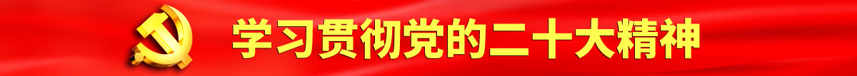 大鸡巴操女生的小穴免费视频认真学习贯彻落实党的二十大会议精神